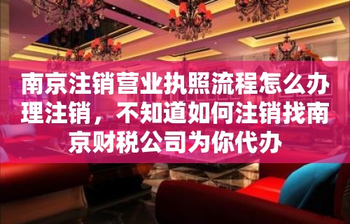 南京注销营业执照流程怎么办理注销，不知道如何注销找南京财税公司为你代办