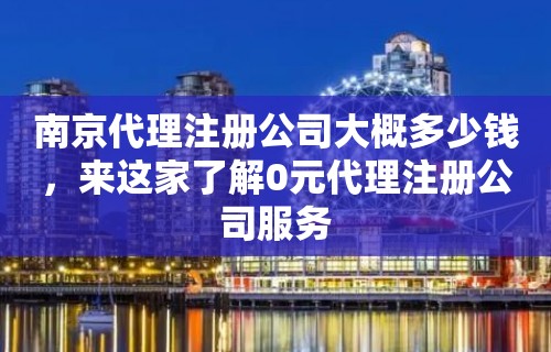 南京代理注册公司大概多少钱，来这家了解0元代理注册公司服务