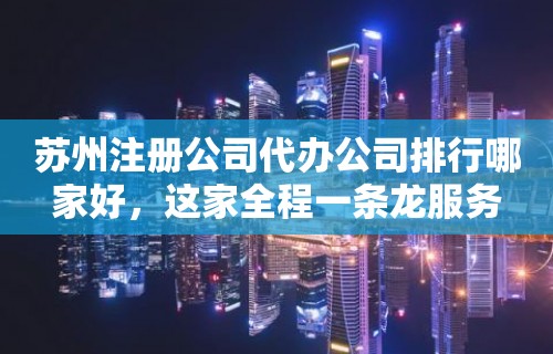 苏州注册公司代办公司排行哪家好，这家全程一条龙服务