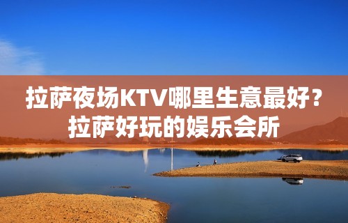 拉萨夜场KTV哪里生意最好？拉萨好玩的娱乐会所