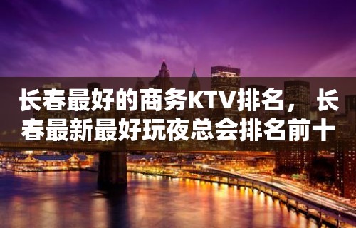 长春最好的商务KTV排名， 长春最新最好玩夜总会排名前十