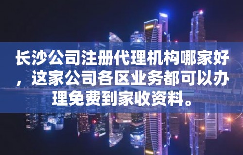 长沙公司注册代理机构哪家好，这家公司各区业务都可以办理免费到家收资料。