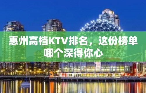 惠州高档KTV排名，这份榜单哪个深得你心