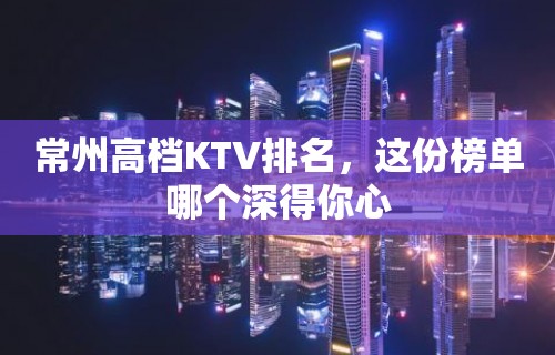 常州高档KTV排名，这份榜单哪个深得你心