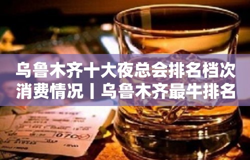 乌鲁木齐十大夜总会排名档次消费情况丨乌鲁木齐最牛排名