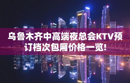 乌鲁木齐中高端夜总会KTV预订档次包厢价格一览!