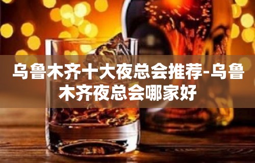 乌鲁木齐十大夜总会推荐-乌鲁木齐夜总会哪家好