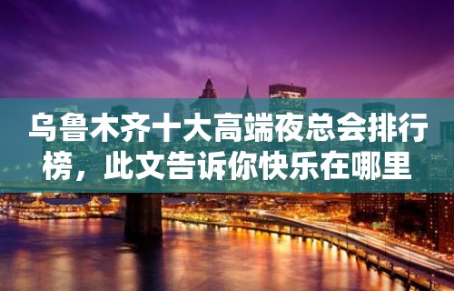 乌鲁木齐十大高端夜总会排行榜，此文告诉你快乐在哪里