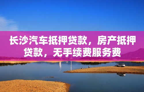 长沙汽车抵押贷款，房产抵押贷款，无手续费服务费