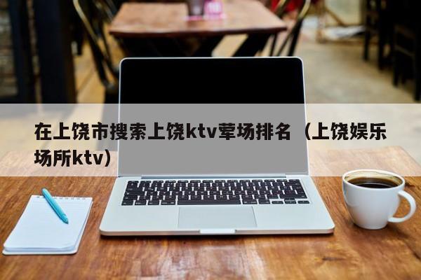 在上饶市搜索上饶ktv荤场排名（上饶娱乐场所ktv）