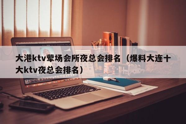 大港ktv荤场会所夜总会排名（爆料大连十大ktv夜总会排名）