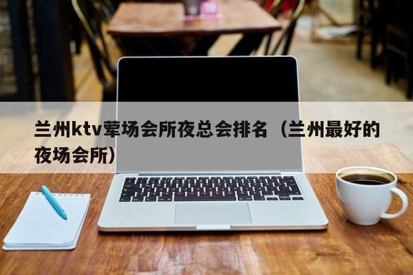 兰州ktv荤场会所夜总会排名（兰州最好的夜场会所）