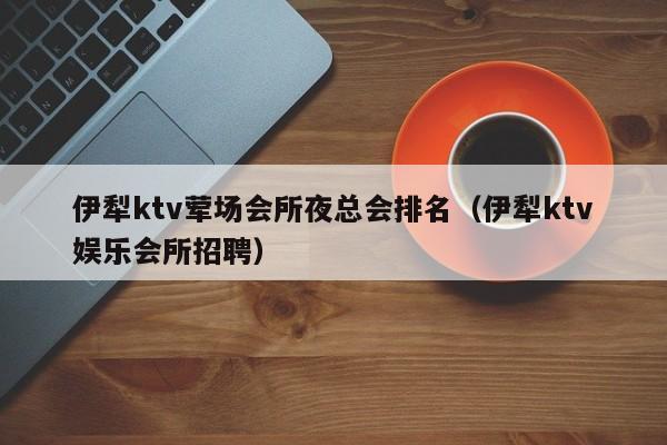 伊犁ktv荤场会所夜总会排名（伊犁ktv娱乐会所招聘）