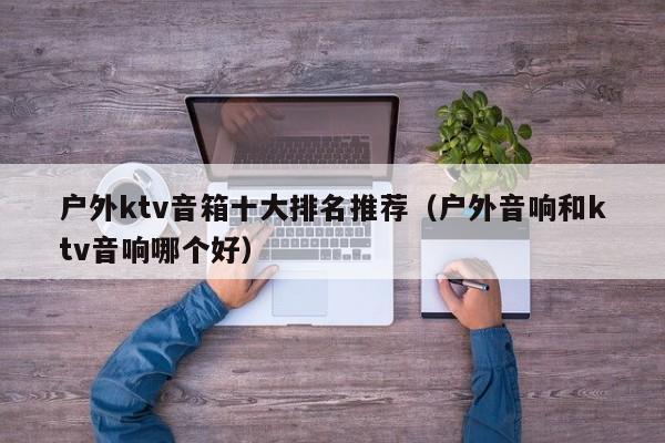 户外ktv音箱十大排名推荐（户外音响和ktv音响哪个好）