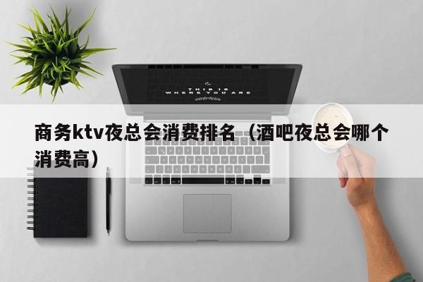 商务ktv夜总会消费排名（酒吧夜总会哪个消费高）