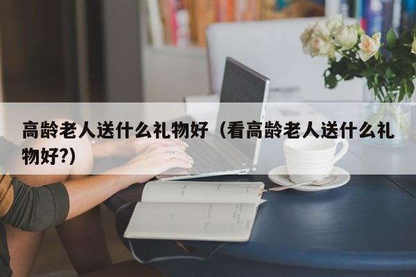 高龄老人送什么礼物好（看高龄老人送什么礼物好?）