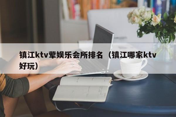 镇江ktv荤娱乐会所排名（镇江哪家ktv好玩）