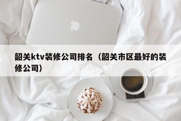 韶关ktv装修公司排名（韶关市区最好的装修公司）