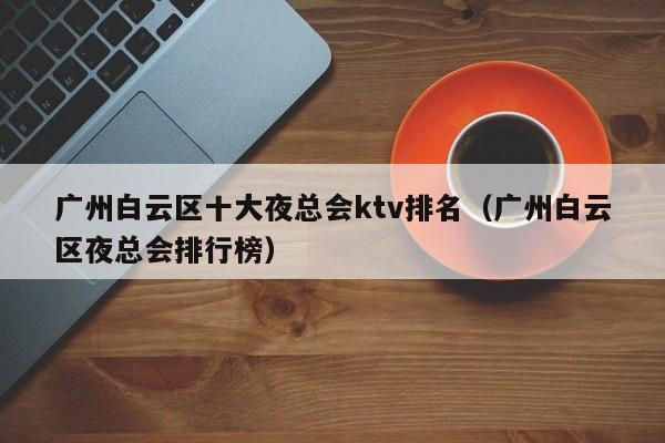 广州白云区十大夜总会ktv排名（广州白云区夜总会排行榜）