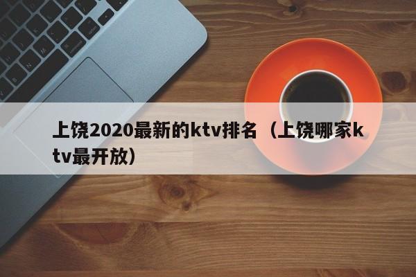 上饶2022最新的ktv排名（上饶哪家ktv最开放）