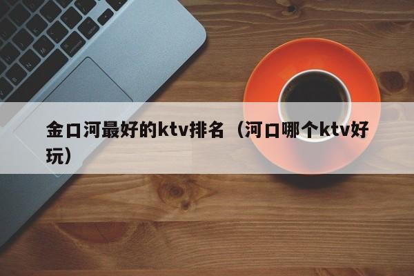 金口河最好的ktv排名（河口哪个ktv好玩）