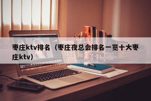 枣庄ktv排名（枣庄夜总会排名一览十大枣庄ktv）