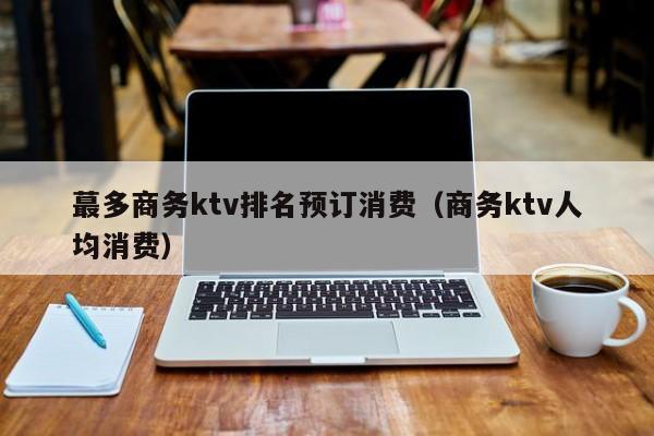 蕞多商务ktv排名预订消费（商务ktv人均消费）