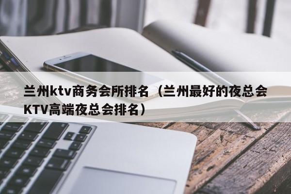 兰州ktv商务会所排名（兰州最好的夜总会KTV高端夜总会排名）