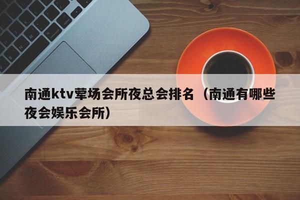 南通ktv荤场会所夜总会排名（南通有哪些夜会娱乐会所）