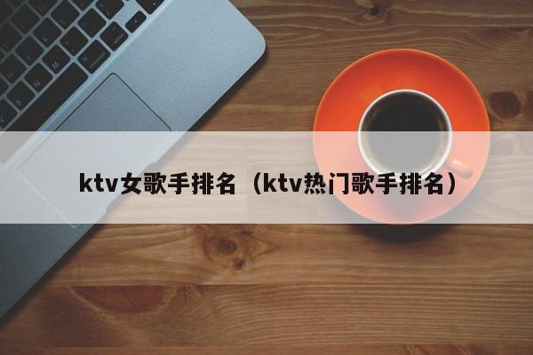 ktv女歌手排名（ktv热门歌手排名）