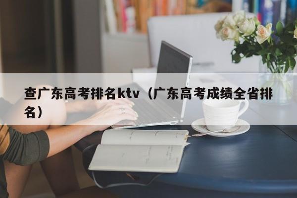 查广东高考排名ktv（广东高考成绩全省排名）