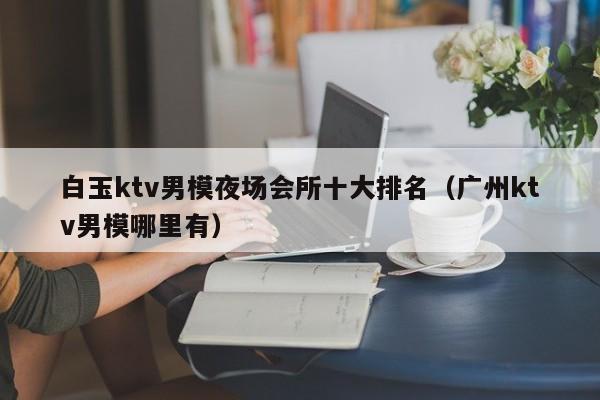 白玉ktv男模夜场会所十大排名（广州ktv男模哪里有）