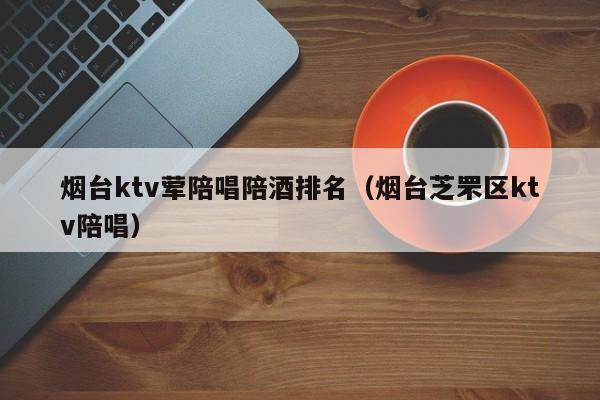 烟台ktv荤陪唱歌陪酒喝排名（烟台芝罘区ktv陪唱歌）