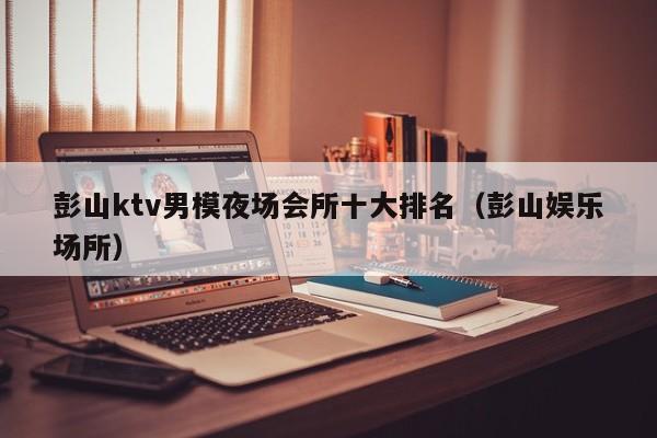 彭山ktv男模夜场会所十大排名（彭山娱乐场所）