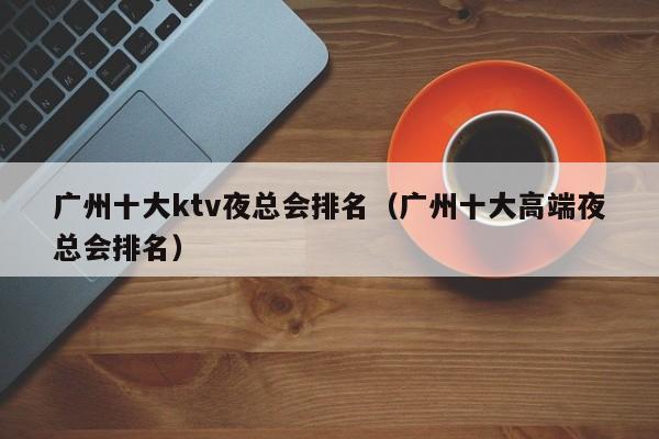 广州十大ktv夜总会排名（广州十大高端夜总会排名）