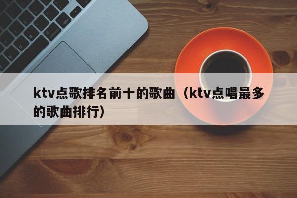 ktv点歌排名前十的歌曲（ktv点唱最多的歌曲排行）