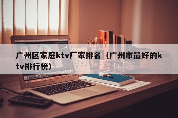 广州区家庭ktv厂家排名（广州市最好的ktv排行榜）