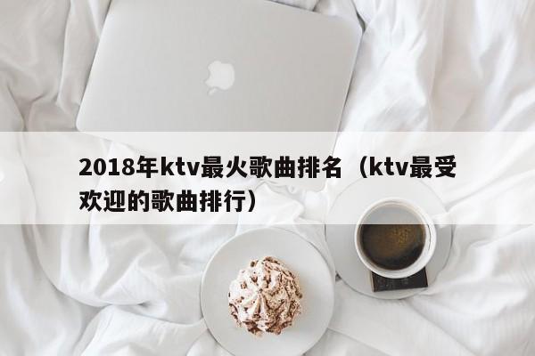 2018年ktv最火歌曲排名（ktv最受欢迎的歌曲排行）