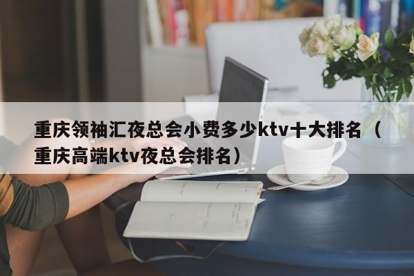 重庆领袖汇夜总会小费多少ktv十大排名（重庆高端ktv夜总会排名）