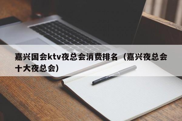 嘉兴国会ktv夜总会消费排名（嘉兴夜总会十大夜总会）