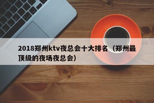 2018郑州ktv夜总会十大排名（郑州最顶级的夜场夜总会）