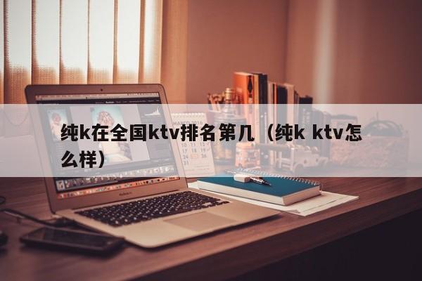 纯k在全国ktv排名第几（纯k ktv怎么样）