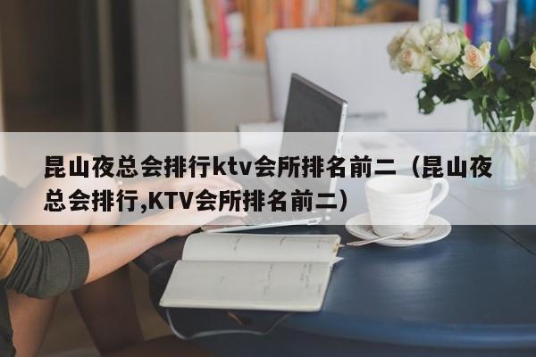 昆山夜总会排行ktv会所排名前二（昆山夜总会排行,KTV会所排名前二）