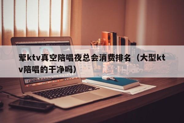 荤ktv真空陪唱歌夜总会消费排名（大型ktv陪唱歌的干净吗）