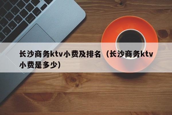 长沙商务ktv小费及排名（长沙商务ktv小费是多少）