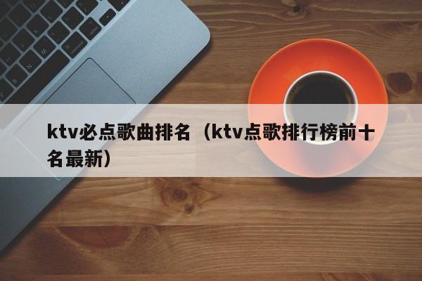 ktv必点歌曲排名（ktv点歌排行榜前十名最新）