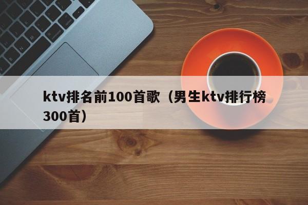 ktv排名前100首歌（男生ktv排行榜300首）