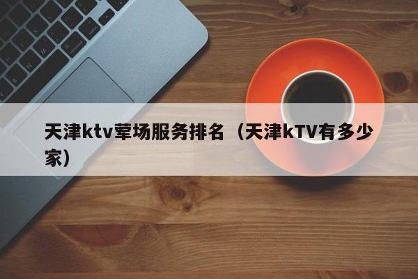 天津ktv荤场服务排名（天津kTV有多少家）