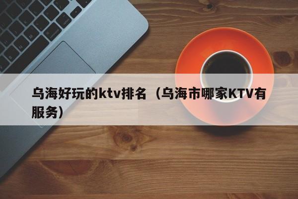 乌海好玩的ktv排名（乌海市哪家KTV有服务）