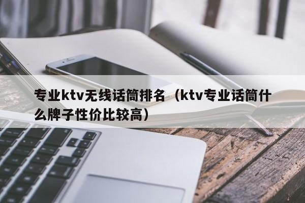 专业ktv无线话筒排名（ktv专业话筒什么牌子性价比较高）